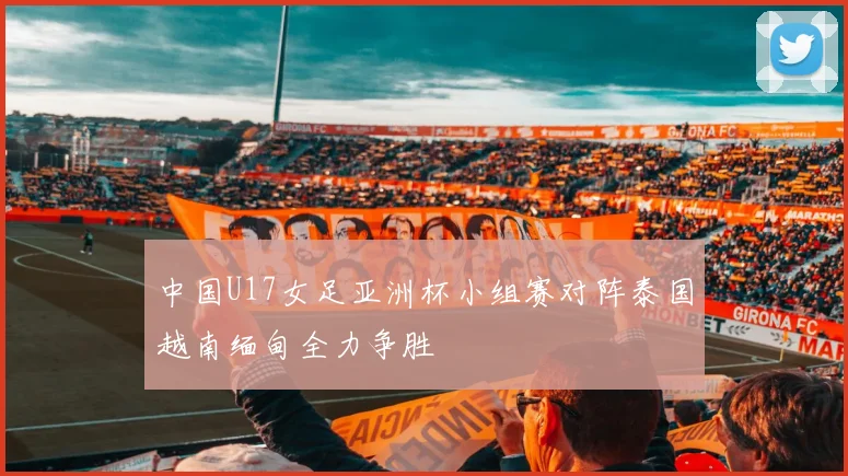 中国U17女足亚洲杯小组赛对阵泰国越南缅甸全力争胜