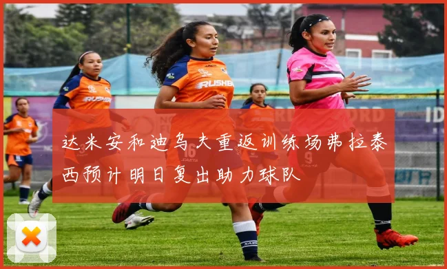 达米安和迪乌夫重返训练场弗拉泰西预计明日复出助力球队