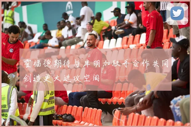 霍福德期待与库明加联手合作共同创造更大进攻空间