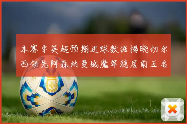 本赛季英超预期进球数据揭晓切尔西领先阿森纳曼城魔军稳居前五名