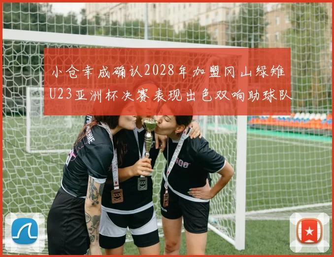 小仓幸成确认2028年加盟冈山绿雉U23亚洲杯决赛表现出色双响助球队夺冠