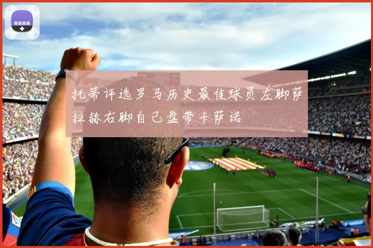 托蒂评选罗马历史最佳球员左脚萨拉赫右脚自己盘带卡萨诺