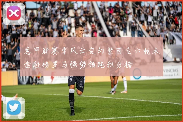意甲新赛季风云变幻紫百合六轮未尝胜绩罗马强势领跑积分榜