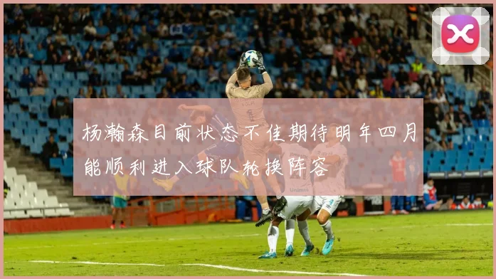 杨瀚森目前状态不佳期待明年四月能顺利进入球队轮换阵容