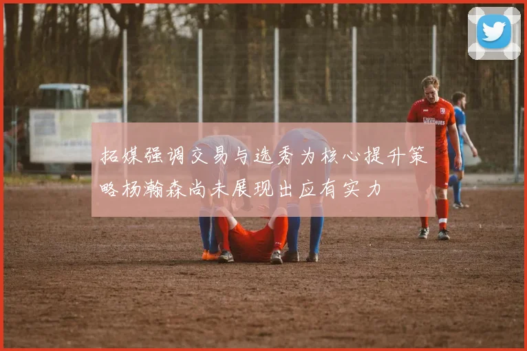 拓媒强调交易与选秀为核心提升策略杨瀚森尚未展现出应有实力