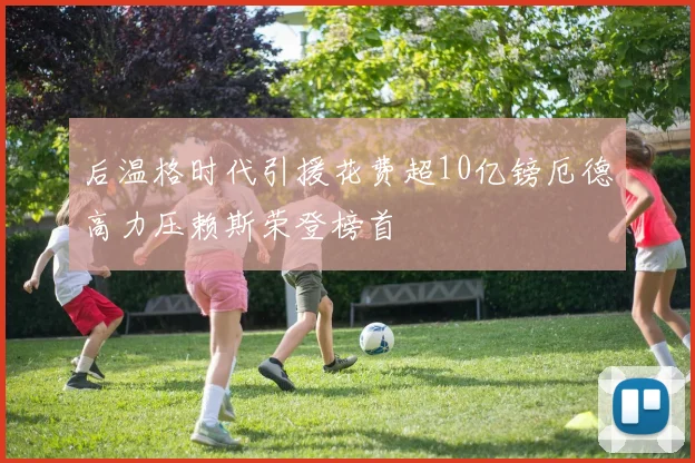 后温格时代引援花费超10亿镑厄德高力压赖斯荣登榜首