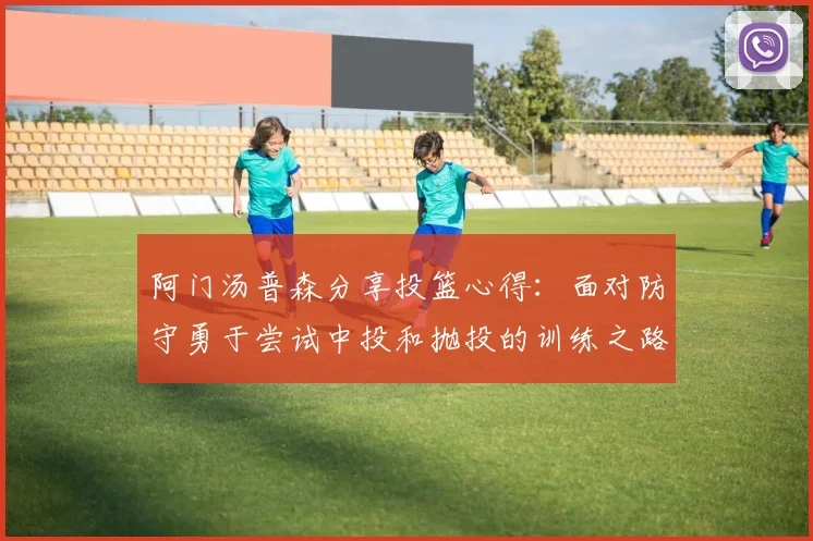 阿门汤普森分享投篮心得：面对防守勇于尝试中投和抛投的训练之路