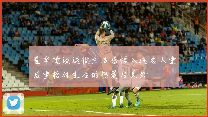 霍华德谈退役生活感悟入选名人堂后重拾对生活的热爱与美好