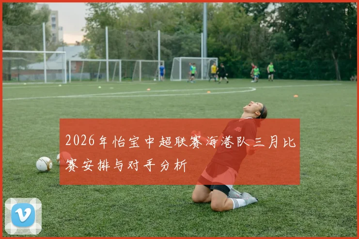 2026年怡宝中超联赛海港队三月比赛安排与对手分析