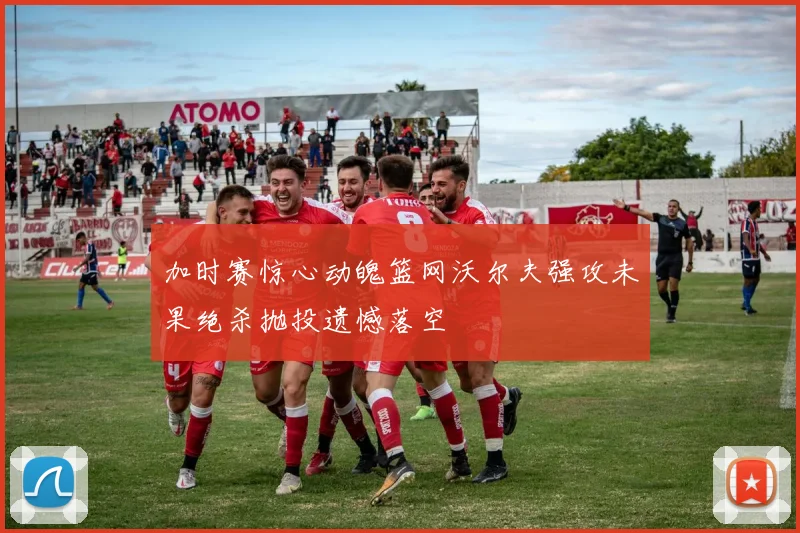 加时赛惊心动魄篮网沃尔夫强攻未果绝杀抛投遗憾落空