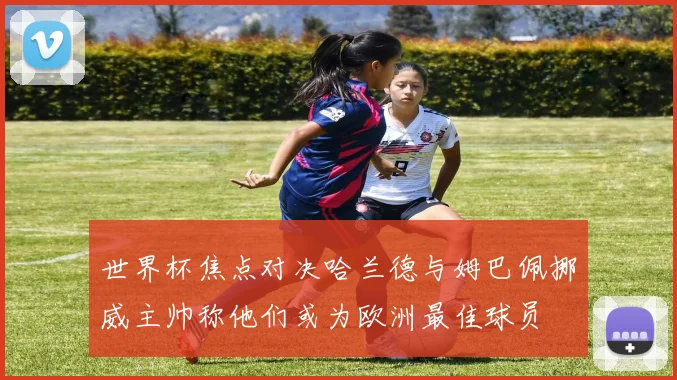 世界杯焦点对决哈兰德与姆巴佩挪威主帅称他们或为欧洲最佳球员