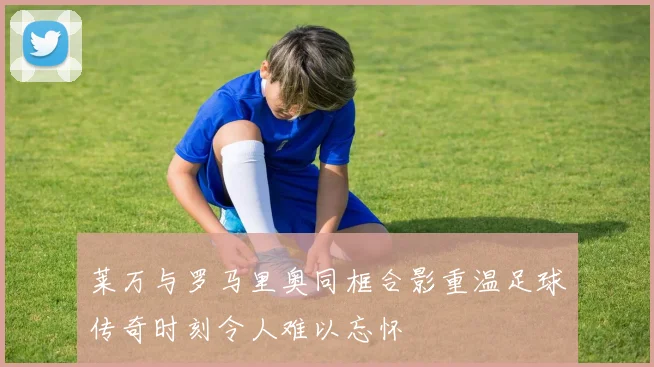 莱万与罗马里奥同框合影重温足球传奇时刻令人难以忘怀