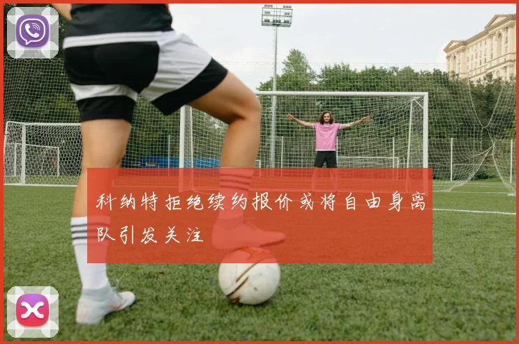 科纳特拒绝续约报价或将自由身离队引发关注