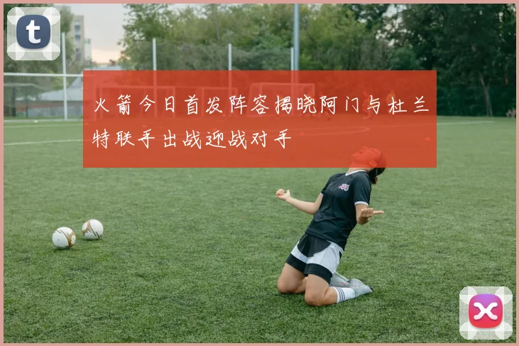 火箭今日首发阵容揭晓阿门与杜兰特联手出战迎战对手