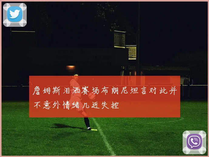 詹姆斯泪洒赛场布朗尼坦言对此并不意外情绪几近失控
