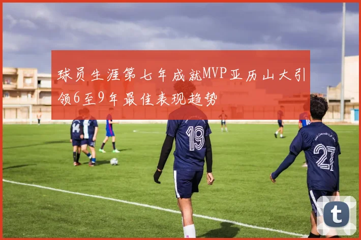 球员生涯第七年成就MVP亚历山大引领6至9年最佳表现趋势