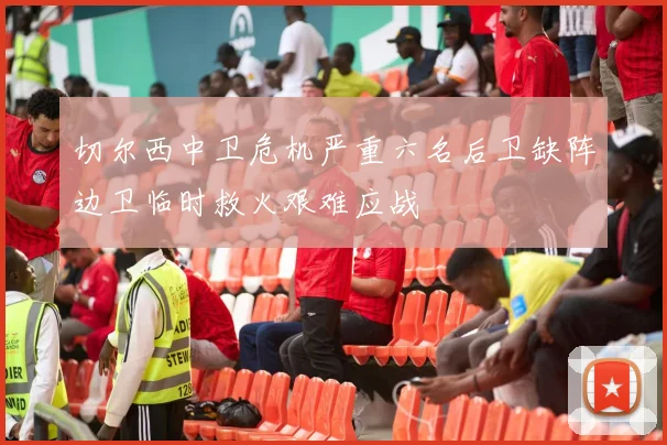 切尔西中卫危机严重六名后卫缺阵边卫临时救火艰难应战