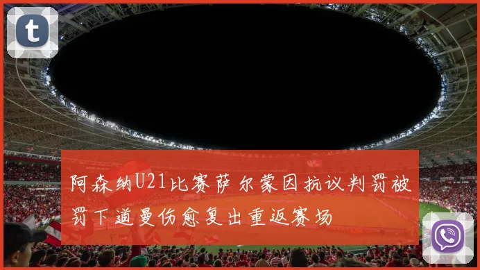 阿森纳U21比赛萨尔蒙因抗议判罚被罚下道曼伤愈复出重返赛场