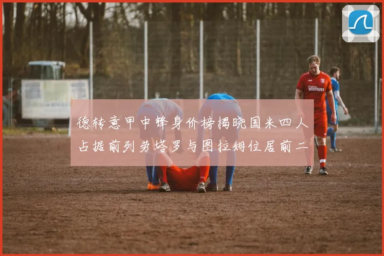 德转意甲中锋身价榜揭晓国米四人占据前列劳塔罗与图拉姆位居前二