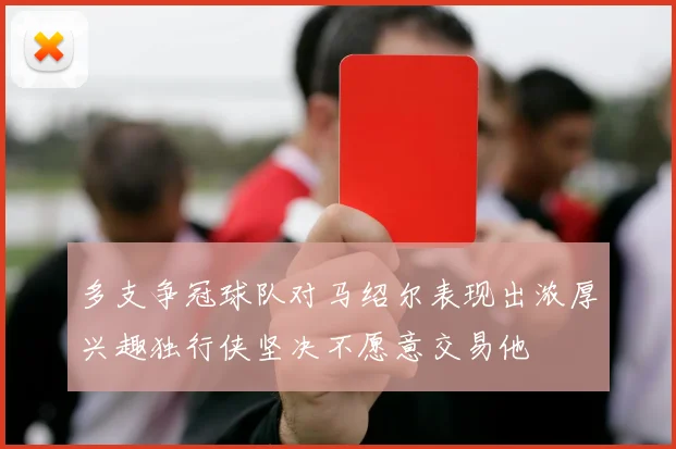 多支争冠球队对马绍尔表现出浓厚兴趣独行侠坚决不愿意交易他