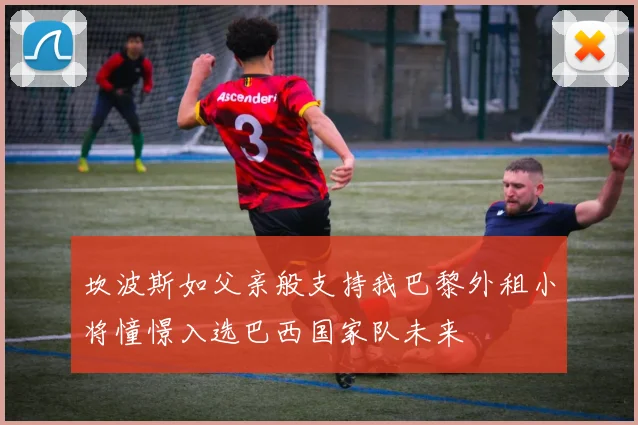 坎波斯如父亲般支持我巴黎外租小将憧憬入选巴西国家队未来